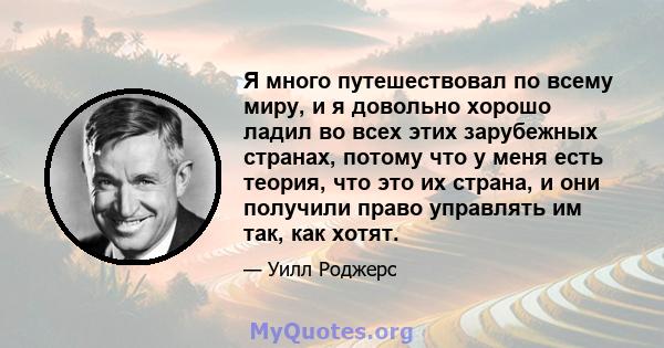 Я много путешествовал по всему миру, и я довольно хорошо ладил во всех этих зарубежных странах, потому что у меня есть теория, что это их страна, и они получили право управлять им так, как хотят.