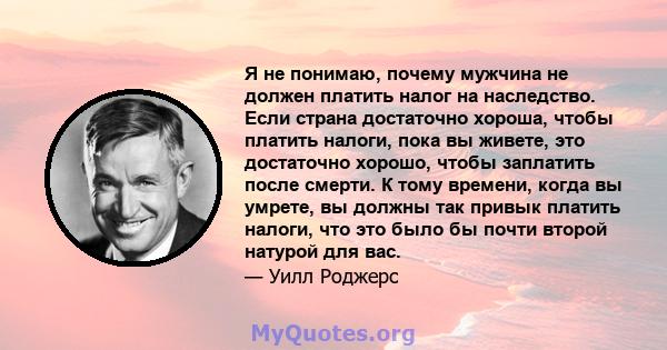 Я не понимаю, почему мужчина не должен платить налог на наследство. Если страна достаточно хороша, чтобы платить налоги, пока вы живете, это достаточно хорошо, чтобы заплатить после смерти. К тому времени, когда вы