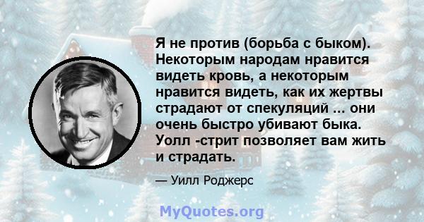 Я не против (борьба с быком). Некоторым народам нравится видеть кровь, а некоторым нравится видеть, как их жертвы страдают от спекуляций ... они очень быстро убивают быка. Уолл -стрит позволяет вам жить и страдать.