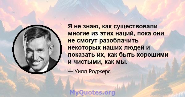 Я не знаю, как существовали многие из этих наций, пока они не смогут разоблачить некоторых наших людей и показать их, как быть хорошими и чистыми, как мы.