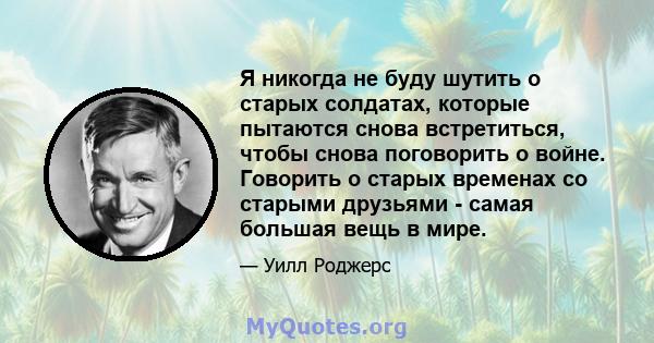 Я никогда не буду шутить о старых солдатах, которые пытаются снова встретиться, чтобы снова поговорить о войне. Говорить о старых временах со старыми друзьями - самая большая вещь в мире.