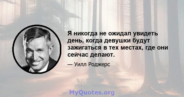 Я никогда не ожидал увидеть день, когда девушки будут зажигаться в тех местах, где они сейчас делают.