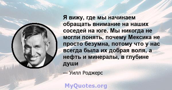 Я вижу, где мы начинаем обращать внимание на наших соседей на юге. Мы никогда не могли понять, почему Мексика не просто безумна, потому что у нас всегда была их добрая воля, а нефть и минералы, в глубине души