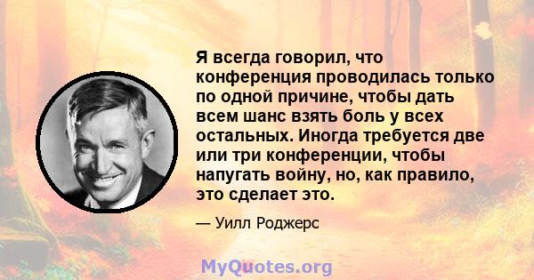 Я всегда говорил, что конференция проводилась только по одной причине, чтобы дать всем шанс взять боль у всех остальных. Иногда требуется две или три конференции, чтобы напугать войну, но, как правило, это сделает это.