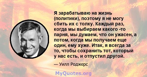 Я зарабатываю на жизнь (политики), поэтому я не могу сбить их с толку. Каждый раз, когда мы выбираем какого -то парня, мы думаем, что он ужасен, а потом, когда мы получаем еще один, ему хуже. Итак, я всегда за то, чтобы 