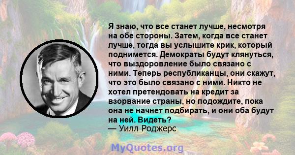 Я знаю, что все станет лучше, несмотря на обе стороны. Затем, когда все станет лучше, тогда вы услышите крик, который поднимется. Демократы будут клянуться, что выздоровление было связано с ними. Теперь республиканцы,