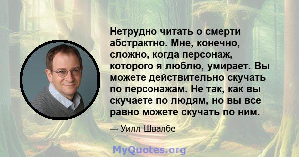 Нетрудно читать о смерти абстрактно. Мне, конечно, сложно, когда персонаж, которого я люблю, умирает. Вы можете действительно скучать по персонажам. Не так, как вы скучаете по людям, но вы все равно можете скучать по