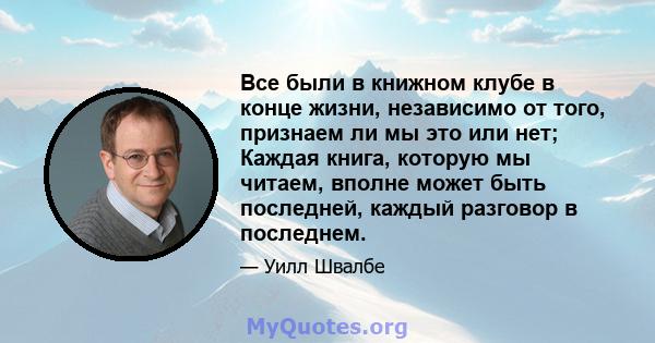 Все были в книжном клубе в конце жизни, независимо от того, признаем ли мы это или нет; Каждая книга, которую мы читаем, вполне может быть последней, каждый разговор в последнем.