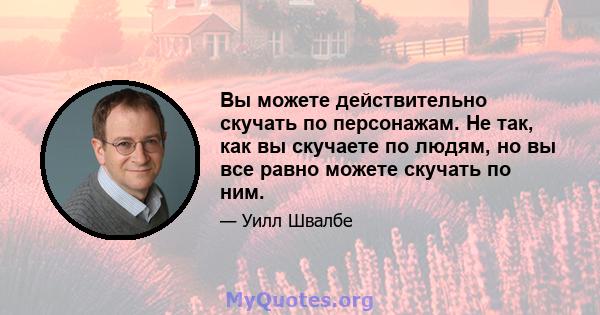 Вы можете действительно скучать по персонажам. Не так, как вы скучаете по людям, но вы все равно можете скучать по ним.