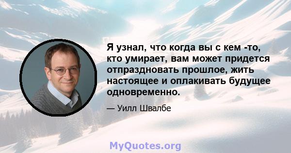 Я узнал, что когда вы с кем -то, кто умирает, вам может придется отпраздновать прошлое, жить настоящее и оплакивать будущее одновременно.