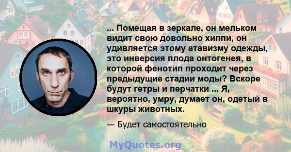 ... Помещая в зеркале, он мельком видит свою довольно хиппи, он удивляется этому атавизму одежды, это инверсия плода онтогенея, в которой фенотип проходит через предыдущие стадии моды? Вскоре будут гетры и перчатки ...