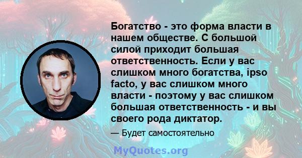 Богатство - это форма власти в нашем обществе. С большой силой приходит большая ответственность. Если у вас слишком много богатства, ipso facto, у вас слишком много власти - поэтому у вас слишком большая ответственность 