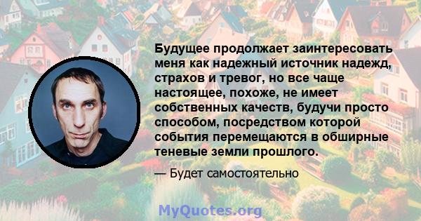 Будущее продолжает заинтересовать меня как надежный источник надежд, страхов и тревог, но все чаще настоящее, похоже, не имеет собственных качеств, будучи просто способом, посредством которой события перемещаются в