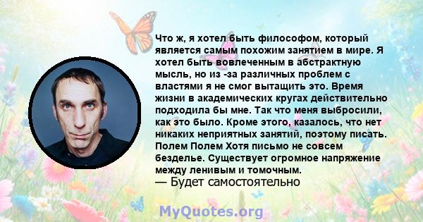 Что ж, я хотел быть философом, который является самым похожим занятием в мире. Я хотел быть вовлеченным в абстрактную мысль, но из -за различных проблем с властями я не смог вытащить это. Время жизни в академических