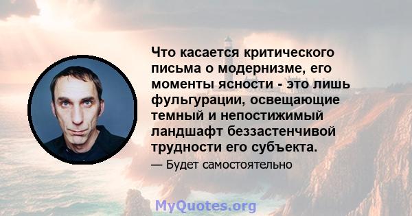 Что касается критического письма о модернизме, его моменты ясности - это лишь фульгурации, освещающие темный и непостижимый ландшафт беззастенчивой трудности его субъекта.