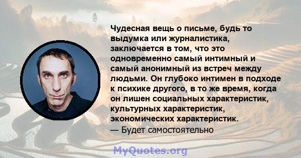 Чудесная вещь о письме, будь то выдумка или журналистика, заключается в том, что это одновременно самый интимный и самый анонимный из встреч между людьми. Он глубоко интимен в подходе к психике другого, в то же время,