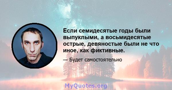 Если семидесятые годы были выпуклыми, а восьмидесятые острые, девяностые были не что иное, как фиктивные.