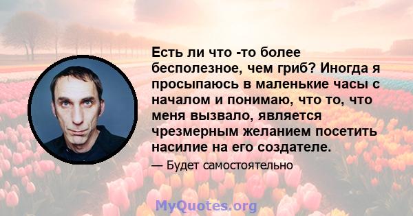 Есть ли что -то более бесполезное, чем гриб? Иногда я просыпаюсь в маленькие часы с началом и понимаю, что то, что меня вызвало, является чрезмерным желанием посетить насилие на его создателе.