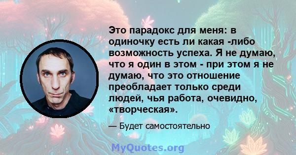 Это парадокс для меня: в одиночку есть ли какая -либо возможность успеха. Я не думаю, что я один в этом - при этом я не думаю, что это отношение преобладает только среди людей, чья работа, очевидно, «творческая».