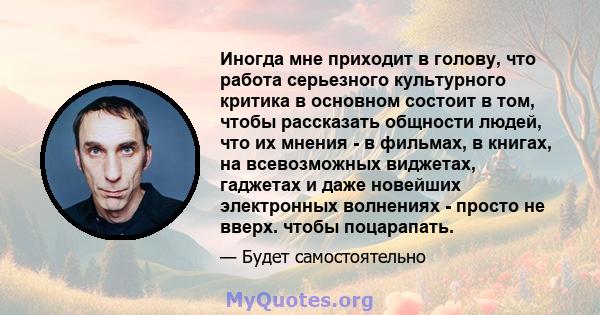 Иногда мне приходит в голову, что работа серьезного культурного критика в основном состоит в том, чтобы рассказать общности людей, что их мнения - в фильмах, в книгах, на всевозможных виджетах, гаджетах и ​​даже