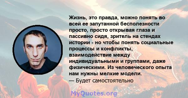 Жизнь, это правда, можно понять во всей ее запутанной бесполезности просто, просто открывая глаза и пассивно сидя, зритель на стендах истории - но чтобы понять социальные процессы и конфликты, взаимодействие между