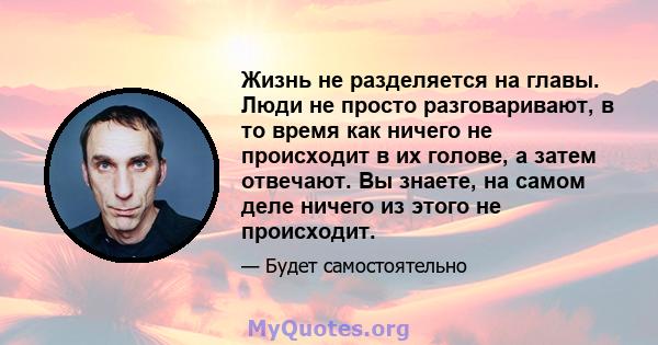 Жизнь не разделяется на главы. Люди не просто разговаривают, в то время как ничего не происходит в их голове, а затем отвечают. Вы знаете, на самом деле ничего из этого не происходит.