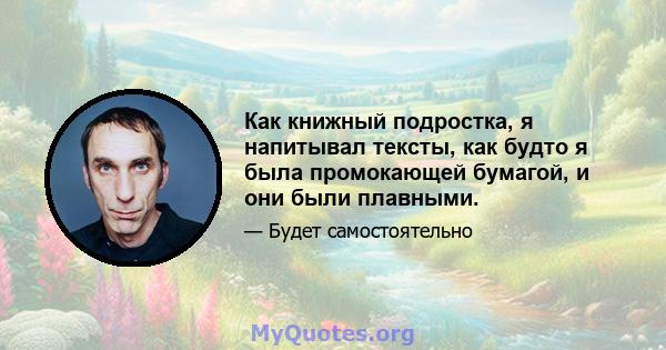 Как книжный подростка, я напитывал тексты, как будто я была промокающей бумагой, и они были плавными.