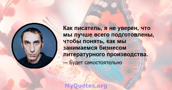 Как писатель, я не уверен, что мы лучше всего подготовлены, чтобы понять, как мы занимаемся бизнесом литературного производства.