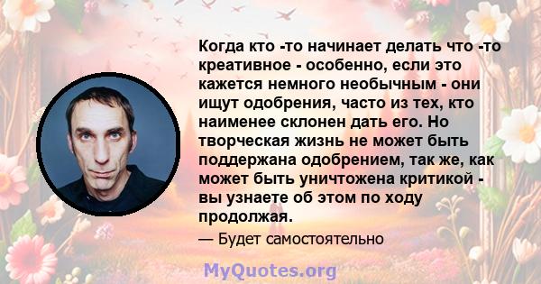 Когда кто -то начинает делать что -то креативное - особенно, если это кажется немного необычным - они ищут одобрения, часто из тех, кто наименее склонен дать его. Но творческая жизнь не может быть поддержана одобрением, 