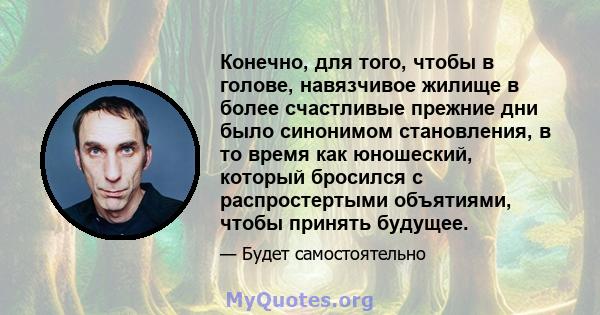 Конечно, для того, чтобы в голове, навязчивое жилище в более счастливые прежние дни было синонимом становления, в то время как юношеский, который бросился с распростертыми объятиями, чтобы принять будущее.