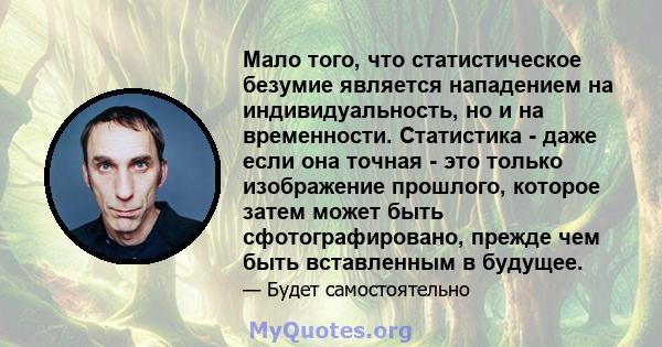 Мало того, что статистическое безумие является нападением на индивидуальность, но и на временности. Статистика - даже если она точная - это только изображение прошлого, которое затем может быть сфотографировано, прежде