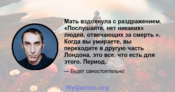 Мать вздохнула с раздражением. «Послушайте, нет никаких« людей, отвечающих за смерть ». Когда вы умираете, вы переходите в другую часть Лондона, это все, что есть для этого. Период.