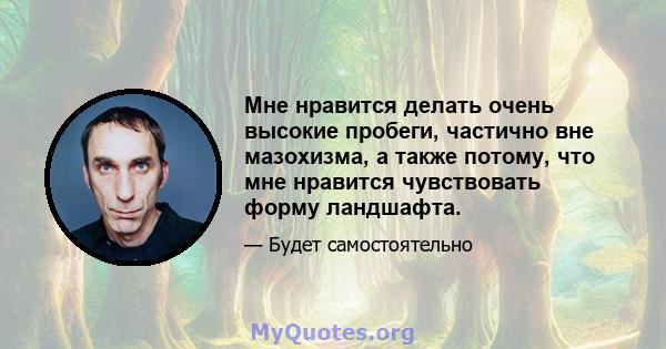 Мне нравится делать очень высокие пробеги, частично вне мазохизма, а также потому, что мне нравится чувствовать форму ландшафта.