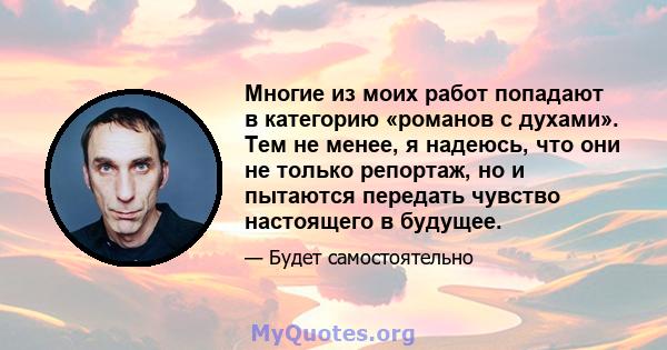 Многие из моих работ попадают в категорию «романов с духами». Тем не менее, я надеюсь, что они не только репортаж, но и пытаются передать чувство настоящего в будущее.