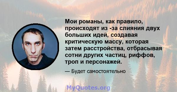 Мои романы, как правило, происходят из -за слияния двух больших идей, создавая критическую массу, которая затем расстройства, отбрасывая сотни других частиц, риффов, троп и персонажей.