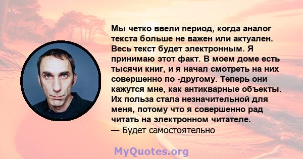 Мы четко ввели период, когда аналог текста больше не важен или актуален. Весь текст будет электронным. Я принимаю этот факт. В моем доме есть тысячи книг, и я начал смотреть на них совершенно по -другому. Теперь они