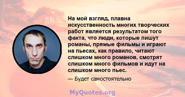 На мой взгляд, плавна искусственность многих творческих работ является результатом того факта, что люди, которые пишут романы, прямые фильмы и играют на пьесах, как правило, читают слишком много романов, смотрят слишком 