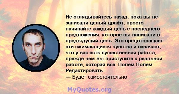 Не оглядывайтесь назад, пока вы не записали целый драфт, просто начинайте каждый день с последнего предложения, которое вы написали в предыдущий день. Это предотвращает эти сжимающиеся чувства и означает, что у вас есть 