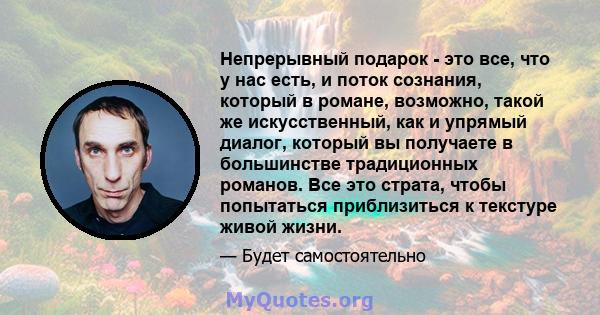 Непрерывный подарок - это все, что у нас есть, и поток сознания, который в романе, возможно, такой же искусственный, как и упрямый диалог, который вы получаете в большинстве традиционных романов. Все это страта, чтобы