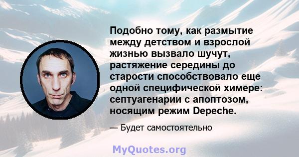 Подобно тому, как размытие между детством и взрослой жизнью вызвало шучут, растяжение середины до старости способствовало еще одной специфической химере: септуагенарии с апоптозом, носящим режим Depeche.