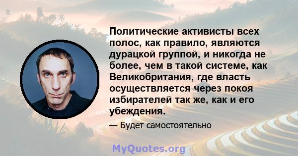 Политические активисты всех полос, как правило, являются дурацкой группой, и никогда не более, чем в такой системе, как Великобритания, где власть осуществляется через покоя избирателей так же, как и его убеждения.