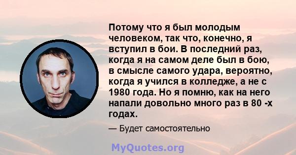 Потому что я был молодым человеком, так что, конечно, я вступил в бои. В последний раз, когда я на самом деле был в бою, в смысле самого удара, вероятно, когда я учился в колледже, а не с 1980 года. Но я помню, как на