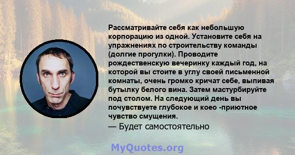 Рассматривайте себя как небольшую корпорацию из одной. Установите себя на упражнениях по строительству команды (долгие прогулки). Проводите рождественскую вечеринку каждый год, на которой вы стоите в углу своей