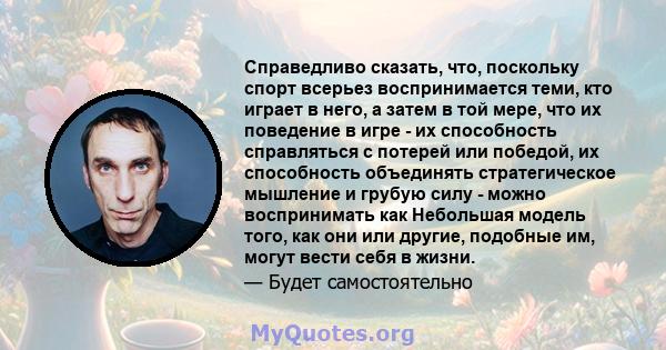 Справедливо сказать, что, поскольку спорт всерьез воспринимается теми, кто играет в него, а затем в той мере, что их поведение в игре - их способность справляться с потерей или победой, их способность объединять