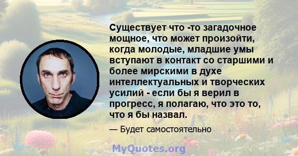 Существует что -то загадочное мощное, что может произойти, когда молодые, младшие умы вступают в контакт со старшими и более мирскими в духе интеллектуальных и творческих усилий - если бы я верил в прогресс, я полагаю,