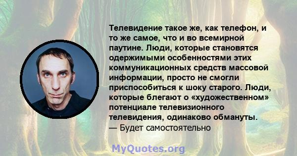 Телевидение такое же, как телефон, и то же самое, что и во всемирной паутине. Люди, которые становятся одержимыми особенностями этих коммуникационных средств массовой информации, просто не смогли приспособиться к шоку