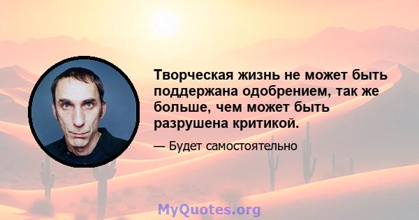 Творческая жизнь не может быть поддержана одобрением, так же больше, чем может быть разрушена критикой.