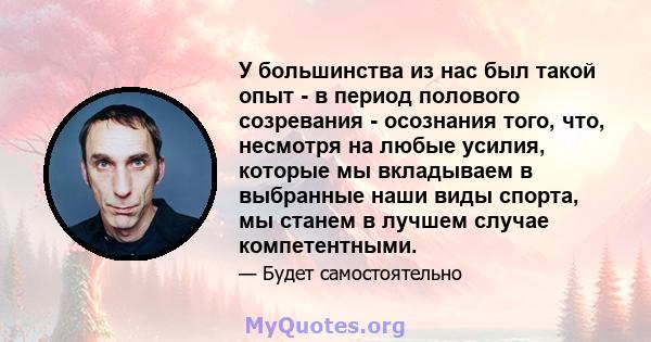 У большинства из нас был такой опыт - в период полового созревания - осознания того, что, несмотря на любые усилия, которые мы вкладываем в выбранные наши виды спорта, мы станем в лучшем случае компетентными.