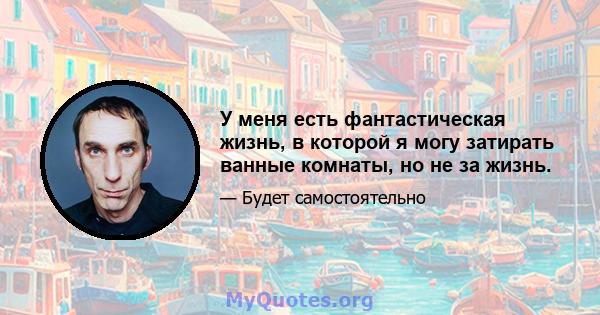 У меня есть фантастическая жизнь, в которой я могу затирать ванные комнаты, но не за жизнь.