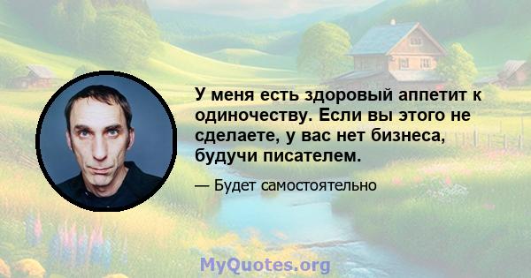 У меня есть здоровый аппетит к одиночеству. Если вы этого не сделаете, у вас нет бизнеса, будучи писателем.